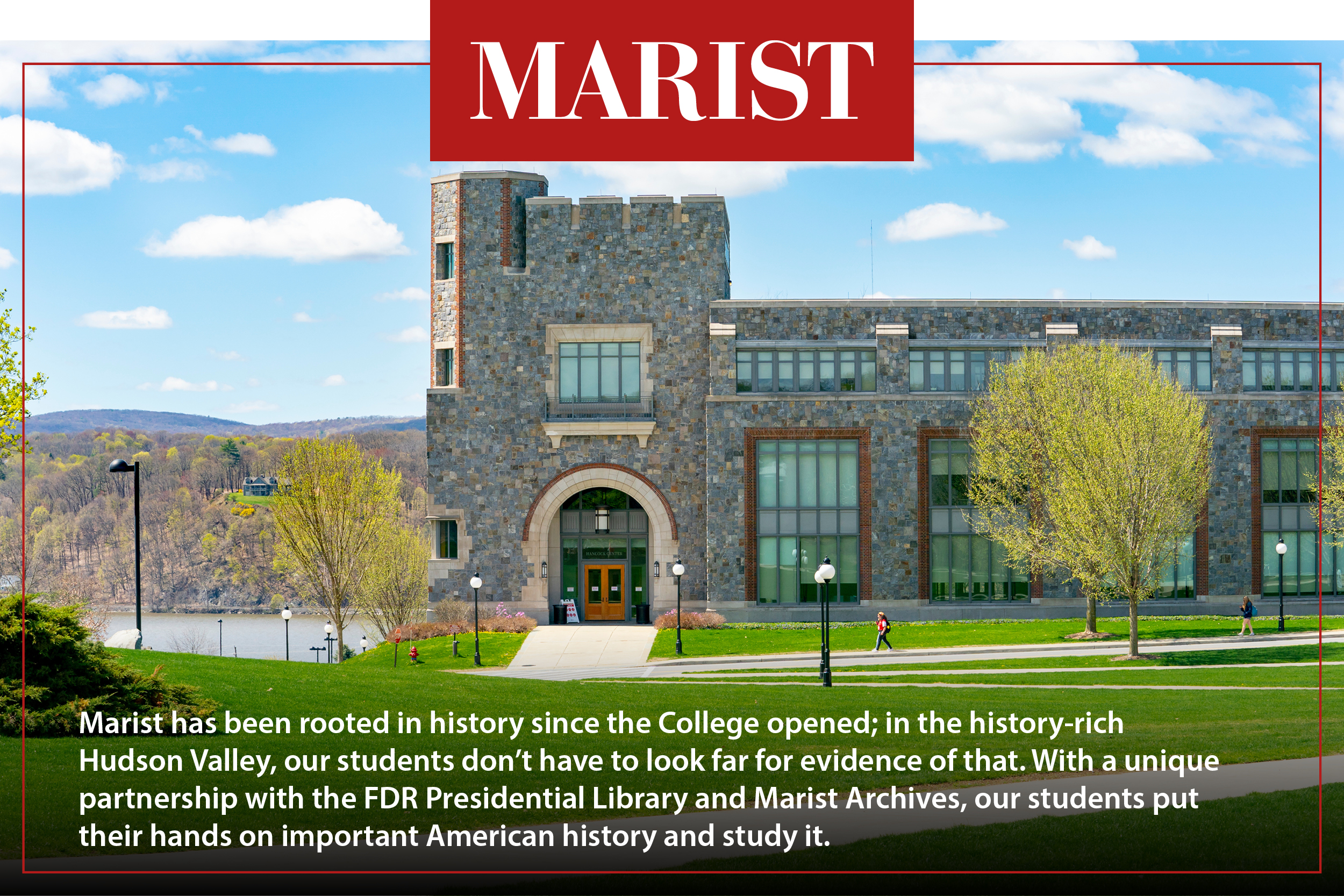 Marist has been rooted in history since the College opened; in the history-rich Hudson Valley, our students don’t have to look far for evidence of that. With a unique partnership with the FDR Presidential Library and Marist Achieves, our students put their hands on important American history and study it.